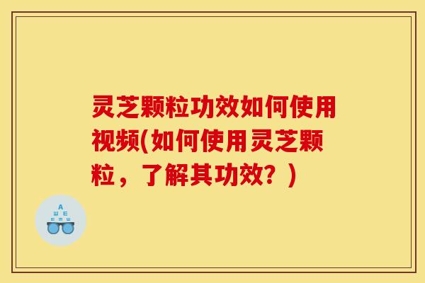 灵芝颗粒功效如何使用视频(如何使用灵芝颗粒，了解其功效？)