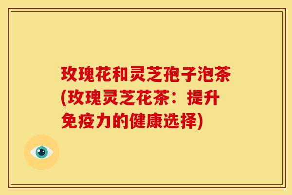 玫瑰花和灵芝孢子泡茶(玫瑰灵芝花茶:提升免疫力的健康选择) 玫瑰花和灵芝孢子泡茶(玫瑰灵芝花茶:提升免疫力的健康选择)
