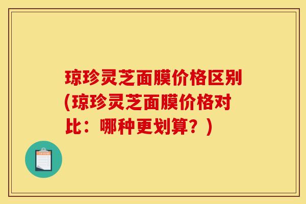 琼珍灵芝面膜价格区别(琼珍灵芝面膜价格对比：哪种更划算？)