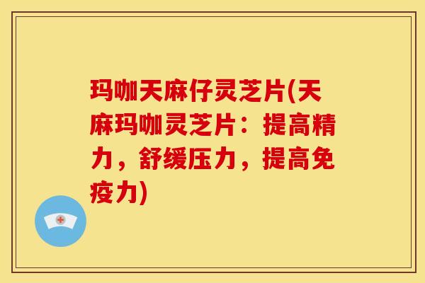 玛咖天麻仔灵芝片(天麻玛咖灵芝片：提高精力，舒缓压力，提高免疫力)