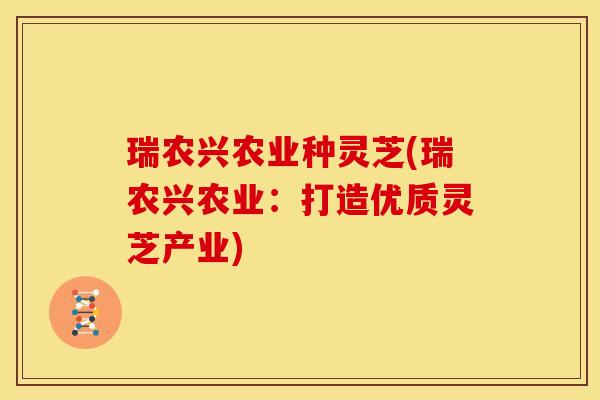 瑞农兴农业种灵芝(瑞农兴农业：打造优质灵芝产业)