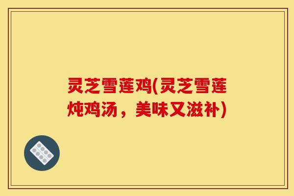 灵芝雪莲鸡(灵芝雪莲炖鸡汤,美味又滋补) 灵芝雪莲鸡(灵芝雪莲炖鸡汤,美味又滋补)