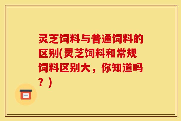 灵芝饲料与普通饲料的区别(灵芝饲料和常规饲料区别大，你知道吗？)