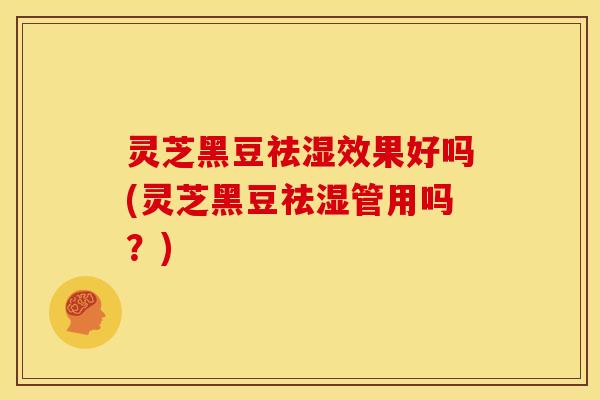 灵芝黑豆祛湿效果好吗(灵芝黑豆祛湿管用吗？)