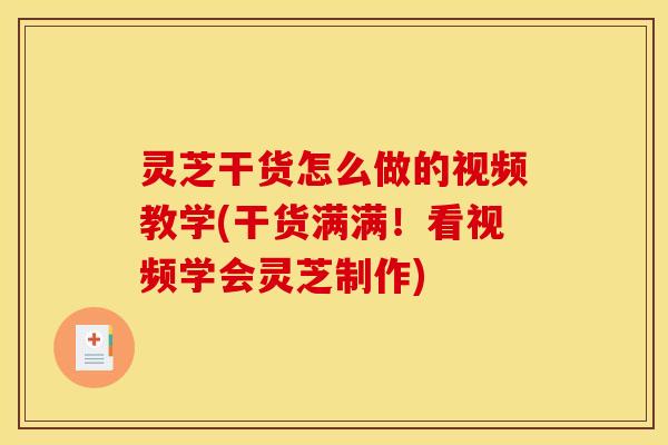 灵芝干货怎么做的视频教学(干货满满！看视频学会灵芝制作)