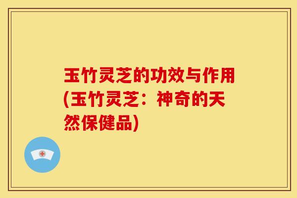 玉竹灵芝的功效与作用(玉竹灵芝：神奇的天然保健品)