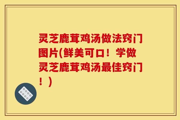 灵芝鹿茸鸡汤做法窍门图片(鲜美可口！学做灵芝鹿茸鸡汤佳窍门！)