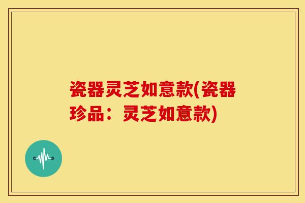 瓷器灵芝如意款(瓷器珍品：灵芝如意款)