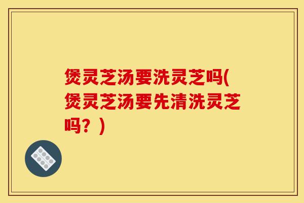 煲灵芝汤要洗灵芝吗(煲灵芝汤要先清洗灵芝吗?) 煲灵芝汤要洗灵芝吗(煲灵芝汤要先清洗灵芝吗?)