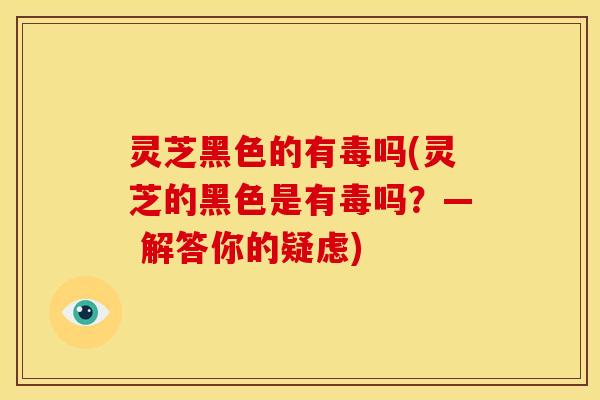 灵芝黑色的有毒吗(灵芝的黑色是有毒吗？— 解答你的疑虑)