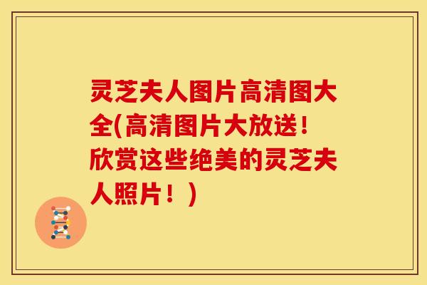 灵芝夫人图片高清图大全(高清图片大放送！欣赏这些绝美的灵芝夫人照片！)