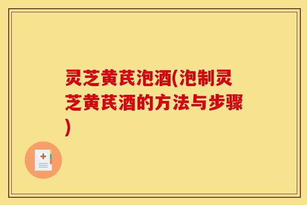 灵芝黄芪泡酒(泡制灵芝黄芪酒的方法与步骤)
