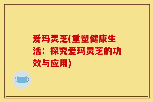 爱玛灵芝(重塑健康生活：探究爱玛灵芝的功效与应用)