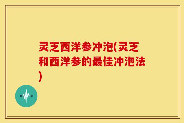 灵芝西洋参冲泡(灵芝和西洋参的佳冲泡法)