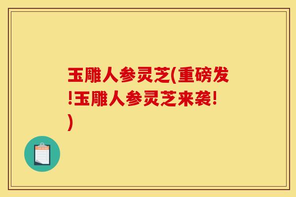 玉雕人参灵芝(重磅发!玉雕人参灵芝来袭!)