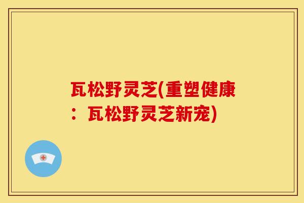 瓦松野灵芝(重塑健康:瓦松野灵芝新宠) 瓦松野灵芝(重塑健康:瓦松野灵芝新宠)