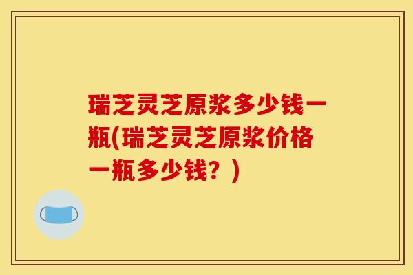 瑞芝灵芝原浆多少钱一瓶(瑞芝灵芝原浆价格一瓶多少钱？)