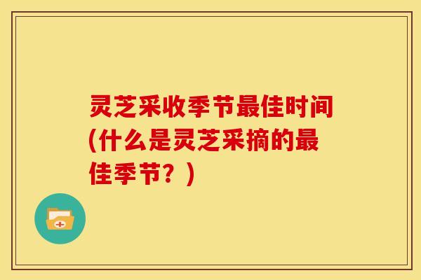 灵芝采收季节佳时间(什么是灵芝采摘的佳季节？)