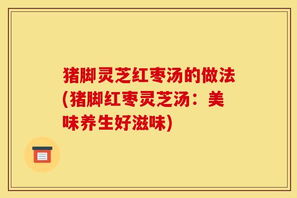 猪脚灵芝红枣汤的做法(猪脚红枣灵芝汤：美味养生好滋味)