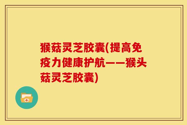 猴菇灵芝胶囊(提高免疫力健康护航——猴头菇灵芝胶囊)