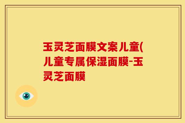 玉灵芝面膜文案儿童(儿童专属保湿面膜-玉灵芝面膜