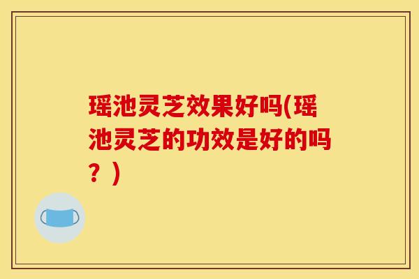 瑶池灵芝效果好吗(瑶池灵芝的功效是好的吗？)