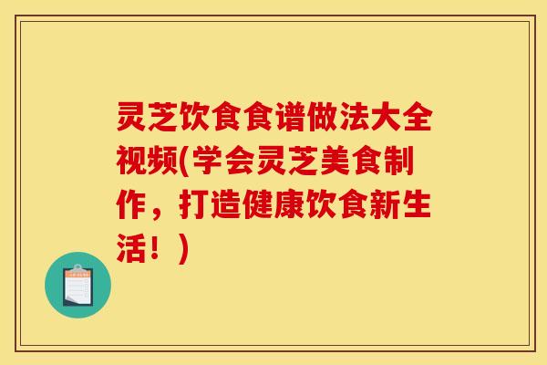 灵芝饮食食谱做法大全视频(学会灵芝美食制作，打造健康饮食新生活！)