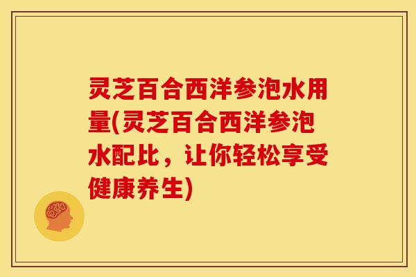 灵芝百合西洋参泡水用量(灵芝百合西洋参泡水配比，让你轻松享受健康养生)