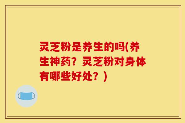 灵芝粉是养生的吗(养生神药？灵芝粉对身体有哪些好处？)