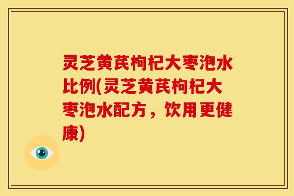 灵芝黄芪枸杞大枣泡水比例(灵芝黄芪枸杞大枣泡水配方，饮用更健康)
