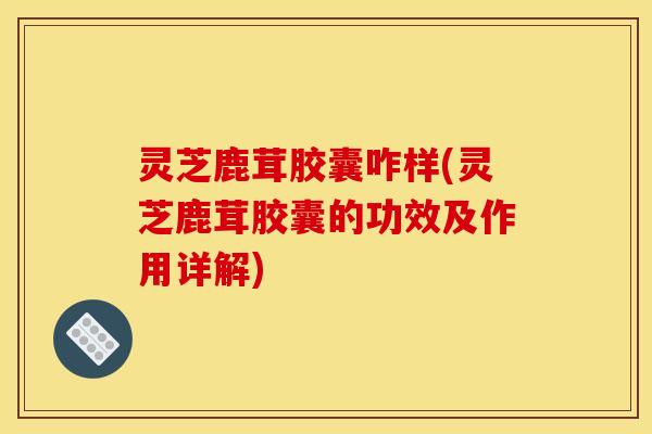 灵芝鹿茸胶囊咋样(灵芝鹿茸胶囊的功效及作用详解)