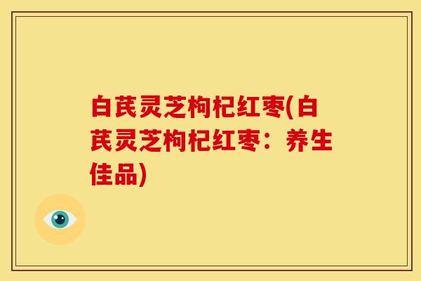 白芪灵芝枸杞红枣(白芪灵芝枸杞红枣：养生佳品)