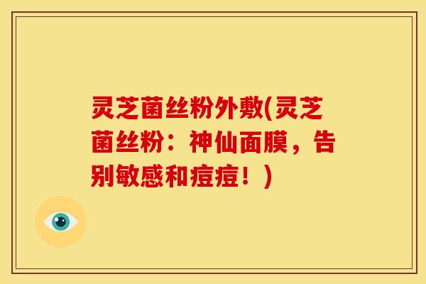 灵芝菌丝粉外敷(灵芝菌丝粉：神仙面膜，告别敏感和痘痘！)