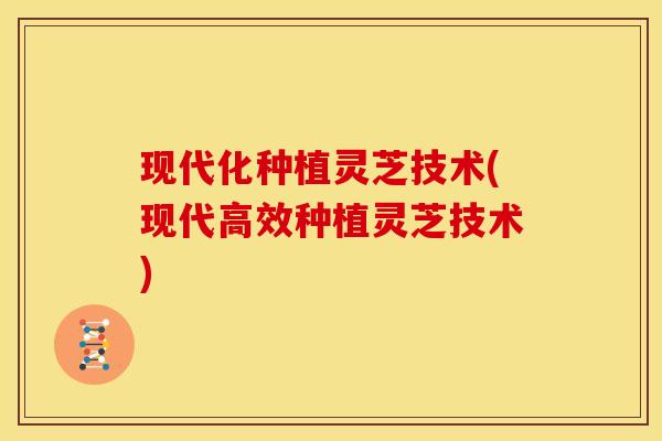 现代化种植灵芝技术(现代高效种植灵芝技术)