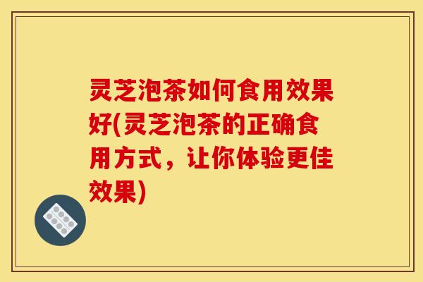 灵芝泡茶如何食用效果好(灵芝泡茶的正确食用方式，让你体验更佳效果)