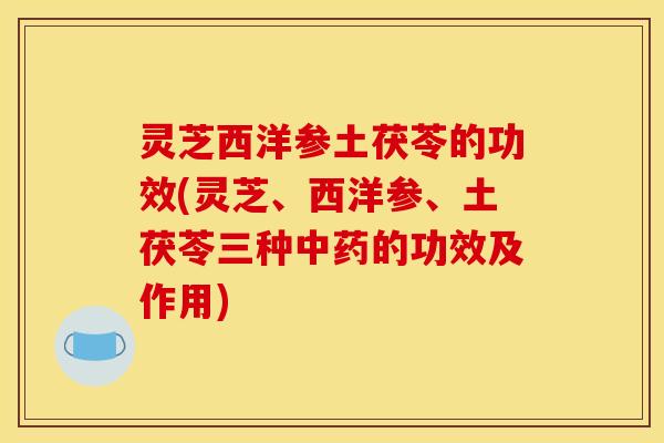 灵芝西洋参土茯苓的功效(灵芝、西洋参、土茯苓三种的功效及作用)