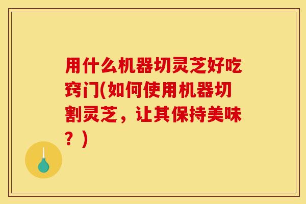 用什么机器切灵芝好吃窍门(如何使用机器切割灵芝，让其保持美味？)