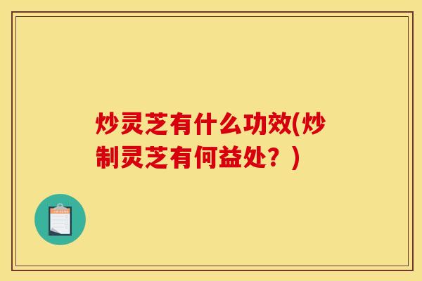 炒灵芝有什么功效(炒制灵芝有何益处？)