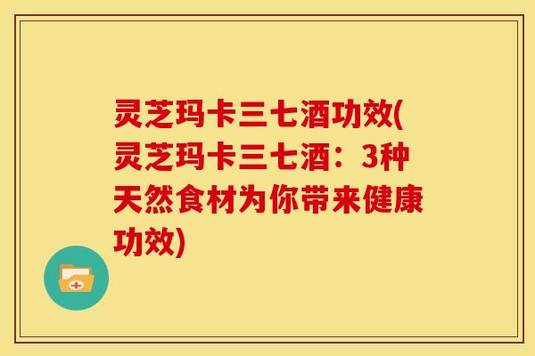 灵芝玛卡三七酒功效(灵芝玛卡三七酒：3种天然食材为你带来健康功效)