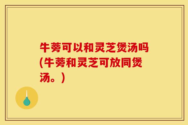 牛蒡可以和灵芝煲汤吗(牛蒡和灵芝可放同煲汤。)