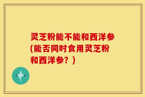 灵芝粉能不能和西洋参(能否同时食用灵芝粉和西洋参？)