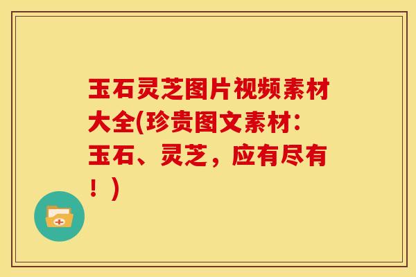 玉石灵芝图片视频素材大全(珍贵图文素材：玉石、灵芝，应有尽有！)
