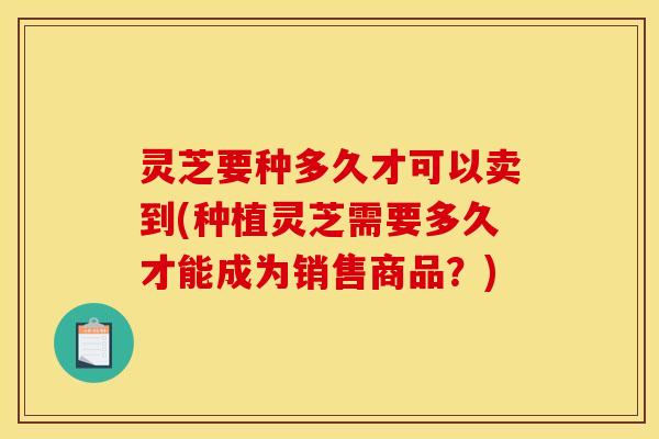 灵芝要种多久才可以卖到(种植灵芝需要多久才能成为销售商品？)