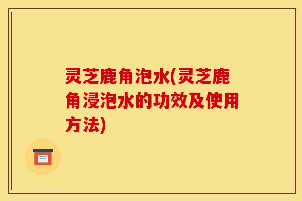 灵芝鹿角泡水(灵芝鹿角浸泡水的功效及使用方法)