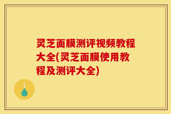灵芝面膜测评视频教程大全(灵芝面膜使用教程及测评大全)