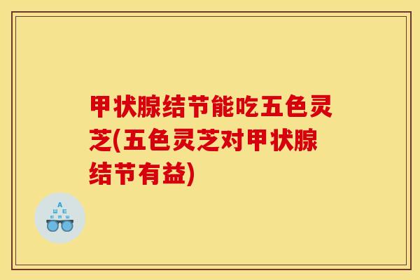 结节能吃五色灵芝(五色灵芝对结节有益)