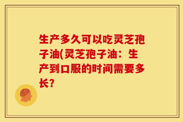 生产多久可以吃灵芝孢子油(灵芝孢子油：生产到口服的时间需要多长？