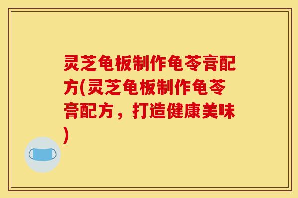 灵芝龟板制作龟苓膏配方(灵芝龟板制作龟苓膏配方，打造健康美味)