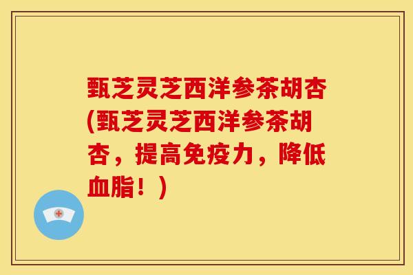 甄芝灵芝西洋参茶胡杏(甄芝灵芝西洋参茶胡杏，提高免疫力，降低！)