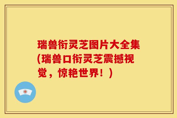 瑞兽衔灵芝图片大全集(瑞兽口衔灵芝震撼视觉，惊艳世界！)